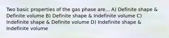 Two basic properties of the gas phase are... A) Definite shape & Definite volume B) Definite shape & Indefinite volume C) Indefinite shape & Definite volume D) Indefinite shape & Indefinite volume