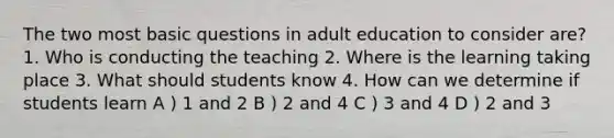 The two most basic questions in adult education to consider are? 1. Who is conducting the teaching 2. Where is the learning taking place 3. What should students know 4. How can we determine if students learn A ) 1 and 2 B ) 2 and 4 C ) 3 and 4 D ) 2 and 3