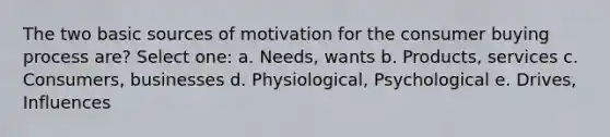 The two basic sources of motivation for the consumer buying process are? Select one: a. Needs, wants b. Products, services c. Consumers, businesses d. Physiological, Psychological e. Drives, Influences