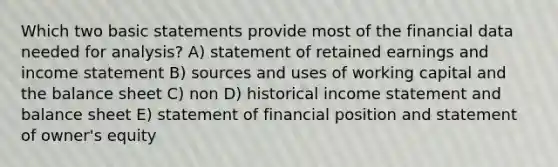 Which two basic statements provide most of the financial data needed for analysis? A) statement of retained earnings and income statement B) sources and uses of working capital and the balance sheet C) non D) historical income statement and balance sheet E) statement of financial position and statement of owner's equity