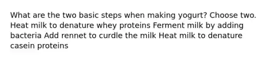 What are the two basic steps when making yogurt? Choose two. Heat milk to denature whey proteins Ferment milk by adding bacteria Add rennet to curdle the milk Heat milk to denature casein proteins