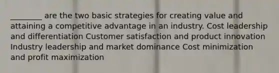 ________ are the two basic strategies for creating value and attaining a competitive advantage in an industry. Cost leadership and differentiation Customer satisfaction and product innovation Industry leadership and market dominance Cost minimization and profit maximization