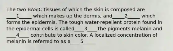 The two BASIC tissues of which the skin is composed are ____1_____ which makes up the dermis, and_____2_____ which forms the epidermis. The tough water-repellent protein found in the epidermal cells is called____3____The pigments melanin and ____4____ contribute to skin color. A localized concentration of melanin is referred to as a____5_____