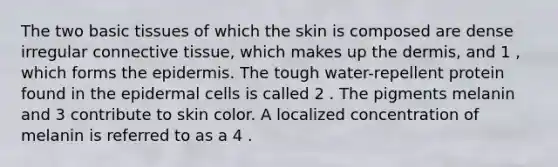 The two basic tissues of which the skin is composed are dense irregular connective tissue, which makes up the dermis, and 1 , which forms the epidermis. The tough water-repellent protein found in the epidermal cells is called 2 . The pigments melanin and 3 contribute to skin color. A localized concentration of melanin is referred to as a 4 .