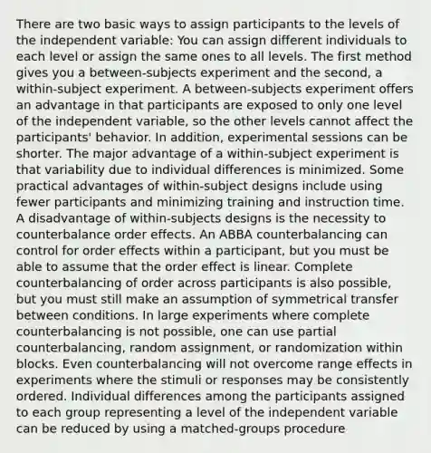 There are two basic ways to assign participants to the levels of the independent variable: You can assign different individuals to each level or assign the same ones to all levels. The first method gives you a between-subjects experiment and the second, a within-subject experiment. A between-subjects experiment offers an advantage in that participants are exposed to only one level of the independent variable, so the other levels cannot affect the participants' behavior. In addition, experimental sessions can be shorter. The major advantage of a within-subject experiment is that variability due to individual differences is minimized. Some practical advantages of within-subject designs include using fewer participants and minimizing training and instruction time. A disadvantage of within-subjects designs is the necessity to counterbalance order effects. An ABBA counterbalancing can control for order effects within a participant, but you must be able to assume that the order effect is linear. Complete counterbalancing of order across participants is also possible, but you must still make an assumption of symmetrical transfer between conditions. In large experiments where complete counterbalancing is not possible, one can use partial counterbalancing, random assignment, or randomization within blocks. Even counterbalancing will not overcome range effects in experiments where the stimuli or responses may be consistently ordered. Individual differences among the participants assigned to each group representing a level of the independent variable can be reduced by using a matched-groups procedure