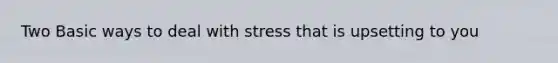 Two Basic ways to deal with stress that is upsetting to you