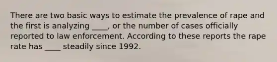 There are two basic ways to estimate the prevalence of rape and the first is analyzing ____, or the number of cases officially reported to law enforcement. According to these reports the rape rate has ____ steadily since 1992.