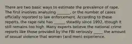 There are two basic ways to estimate the prevalence of rape. The first involves analyzing _______, or the number of cases officially reported to law enforcement. According to these reports, the rape rate has ______ steadily since 1992, though it still remains too high. Many experts believe the national crime reports like those provided by the FBI seriously _____ the amount of sexual violence that women (and men) experience.