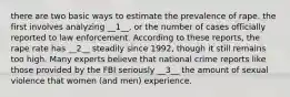 there are two basic ways to estimate the prevalence of rape. the first involves analyzing __1__, or the number of cases officially reported to law enforcement. According to these reports, the rape rate has __2__ steadily since 1992, though it still remains too high. Many experts believe that national crime reports like those provided by the FBI seriously __3__ the amount of sexual violence that women (and men) experience.