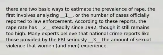 there are two basic ways to estimate the prevalence of rape. the first involves analyzing __1__, or the number of cases officially reported to law enforcement. According to these reports, the rape rate has __2__ steadily since 1992, though it still remains too high. Many experts believe that national crime reports like those provided by the FBI seriously __3__ the amount of sexual violence that women (and men) experience.