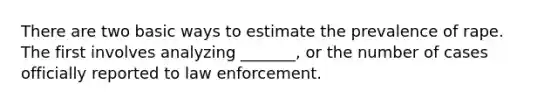 There are two basic ways to estimate the prevalence of rape. The first involves analyzing _______, or the number of cases officially reported to law enforcement.