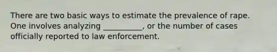 There are two basic ways to estimate the prevalence of rape. One involves analyzing __________, or the number of cases officially reported to law enforcement.