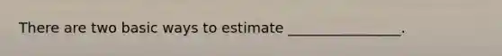 There are two basic ways to estimate ________________.