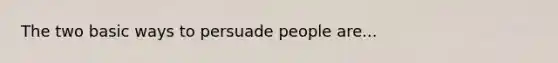 The two basic ways to persuade people are...