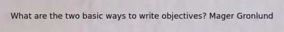 What are the two basic ways to write objectives? Mager Gronlund