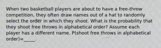 When two basketball players are about to have a free-throw competition, they often draw names out of a hat to randomly select the order in which they shoot. What is the probability that they shoot free throws in alphabetical order? Assume each player has a different name. P(shoot free throws in alphabetical order)=_____.