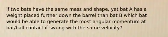 if two bats have the same mass and shape, yet bat A has a weight placed further down the barrel than bat B which bat would be able to generate the most angular momentum at bat/ball contact if swung with the same velocity?