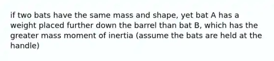 if two bats have the same mass and shape, yet bat A has a weight placed further down the barrel than bat B, which has the greater mass moment of inertia (assume the bats are held at the handle)