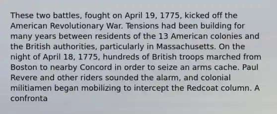 These two battles, fought on April 19, 1775, kicked off the American Revolutionary War. Tensions had been building for many years between residents of the 13 American colonies and the British authorities, particularly in Massachusetts. On the night of April 18, 1775, hundreds of British troops marched from Boston to nearby Concord in order to seize an arms cache. Paul Revere and other riders sounded the alarm, and colonial militiamen began mobilizing to intercept the Redcoat column. A confronta