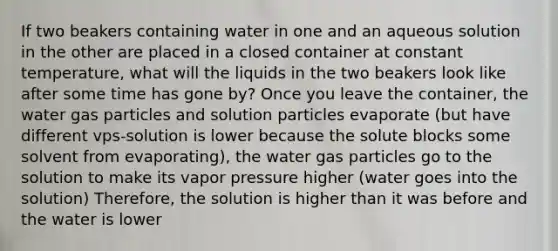 If two beakers containing water in one and an aqueous solution in the other are placed in a closed container at constant temperature, what will the liquids in the two beakers look like after some time has gone by? Once you leave the container, the water gas particles and solution particles evaporate (but have different vps-solution is lower because the solute blocks some solvent from evaporating), the water gas particles go to the solution to make its vapor pressure higher (water goes into the solution) Therefore, the solution is higher than it was before and the water is lower