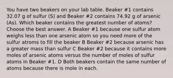 You have two beakers on your lab table. Beaker #1 contains 32.07 g of sulfur (S) and Beaker #2 contains 74.92 g of arsenic (As). Which beaker contains the greatest number of atoms? Choose the best answer. A Beaker #1 because one sulfur atom weighs less than one arsenic atom so you need more of the sulfur atroms to fill the beaker B Beaker #2 because arsenic has a greater mass than sulfur C Beaker #2 because it contains more moles of arsenic atoms versus the number of moles of sulfur atoms in Beaker #1. D Both beakers contain the same number of atoms because there is mole in each.