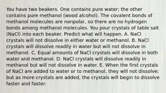 You have two beakers. One contains pure water; the other contains pure methanol (wood alcohol). The covalent bonds of methanol molecules are nonpolar, so there are no hydrogen bonds among methanol molecules. You pour crystals of table salt (NaCl) into each beaker. Predict what will happen. A. NaCl crystals will not dissolve in either water or methanol. B. NaCl crystals will dissolve readily in water but will not dissolve in methanol. C. Equal amounts of NaCl crystals will dissolve in both water and methanol. D. NaCl crystals will dissolve readily in methanol but will not dissolve in water. E. When the first crystals of NaCl are added to water or to methanol, they will not dissolve; but as more crystals are added, the crystals will begin to dissolve faster and faster.