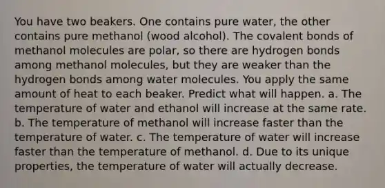 You have two beakers. One contains pure water, the other contains pure methanol (wood alcohol). The covalent bonds of methanol molecules are polar, so there are hydrogen bonds among methanol molecules, but they are weaker than the hydrogen bonds among water molecules. You apply the same amount of heat to each beaker. Predict what will happen. a. The temperature of water and ethanol will increase at the same rate. b. The temperature of methanol will increase faster than the temperature of water. c. The temperature of water will increase faster than the temperature of methanol. d. Due to its unique properties, the temperature of water will actually decrease.