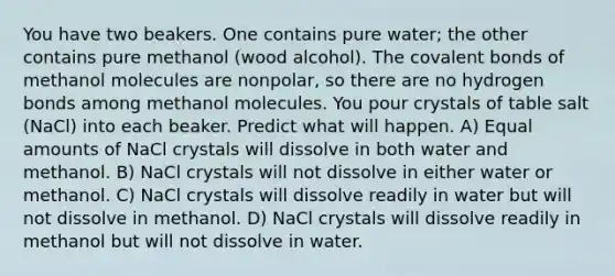 You have two beakers. One contains pure water; the other contains pure methanol (wood alcohol). The <a href='https://www.questionai.com/knowledge/kWply8IKUM-covalent-bonds' class='anchor-knowledge'>covalent bonds</a> of methanol molecules are nonpolar, so there are no hydrogen bonds among methanol molecules. You pour crystals of table salt (NaCl) into each beaker. Predict what will happen. A) Equal amounts of NaCl crystals will dissolve in both water and methanol. B) NaCl crystals will not dissolve in either water or methanol. C) NaCl crystals will dissolve readily in water but will not dissolve in methanol. D) NaCl crystals will dissolve readily in methanol but will not dissolve in water.