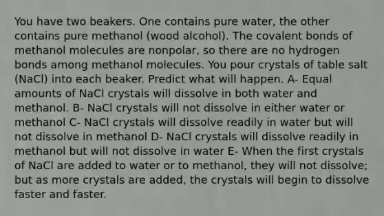 You have two beakers. One contains pure water, the other contains pure methanol (wood alcohol). The covalent bonds of methanol molecules are nonpolar, so there are no hydrogen bonds among methanol molecules. You pour crystals of table salt (NaCl) into each beaker. Predict what will happen. A- Equal amounts of NaCl crystals will dissolve in both water and methanol. B- NaCl crystals will not dissolve in either water or methanol C- NaCl crystals will dissolve readily in water but will not dissolve in methanol D- NaCl crystals will dissolve readily in methanol but will not dissolve in water E- When the first crystals of NaCl are added to water or to methanol, they will not dissolve; but as more crystals are added, the crystals will begin to dissolve faster and faster.