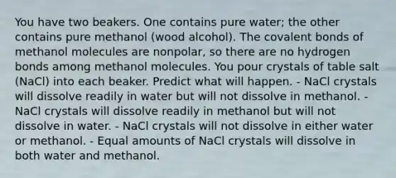 You have two beakers. One contains pure water; the other contains pure methanol (wood alcohol). The covalent bonds of methanol molecules are nonpolar, so there are no hydrogen bonds among methanol molecules. You pour crystals of table salt (NaCl) into each beaker. Predict what will happen. - NaCl crystals will dissolve readily in water but will not dissolve in methanol. - NaCl crystals will dissolve readily in methanol but will not dissolve in water. - NaCl crystals will not dissolve in either water or methanol. - Equal amounts of NaCl crystals will dissolve in both water and methanol.