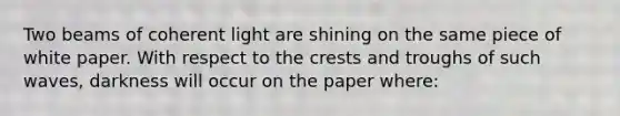 Two beams of coherent light are shining on the same piece of white paper. With respect to the crests and troughs of such waves, darkness will occur on the paper where: