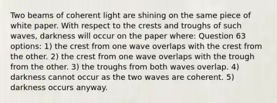 Two beams of coherent light are shining on the same piece of white paper. With respect to the crests and troughs of such waves, darkness will occur on the paper where: Question 63 options: 1) the crest from one wave overlaps with the crest from the other. 2) the crest from one wave overlaps with the trough from the other. 3) the troughs from both waves overlap. 4) darkness cannot occur as the two waves are coherent. 5) darkness occurs anyway.