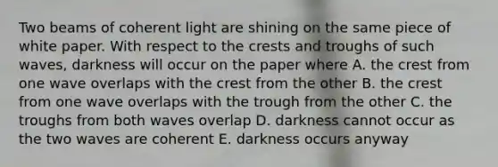 Two beams of coherent light are shining on the same piece of white paper. With respect to the crests and troughs of such waves, darkness will occur on the paper where A. the crest from one wave overlaps with the crest from the other B. the crest from one wave overlaps with the trough from the other C. the troughs from both waves overlap D. darkness cannot occur as the two waves are coherent E. darkness occurs anyway