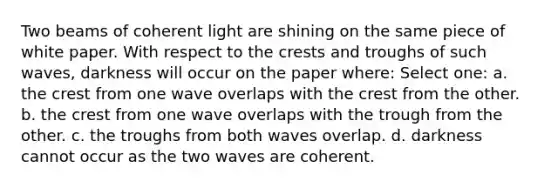 Two beams of coherent light are shining on the same piece of white paper. With respect to the crests and troughs of such waves, darkness will occur on the paper where: Select one: a. the crest from one wave overlaps with the crest from the other. b. the crest from one wave overlaps with the trough from the other. c. the troughs from both waves overlap. d. darkness cannot occur as the two waves are coherent.