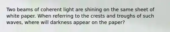 Two beams of coherent light are shining on the same sheet of white paper. When referring to the crests and troughs of such waves, where will darkness appear on the paper?