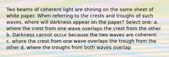 Two beams of coherent light are shining on the same sheet of white paper. When referring to the crests and troughs of such waves, where will darkness appear on the paper? Select one: a. where the crest from one wave overlaps the crest from the other b. Darkness cannot occur because the two waves are coherent. c. where the crest from one wave overlaps the trough from the other d. where the troughs from both waves overlap