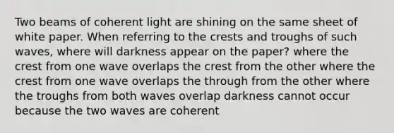 Two beams of coherent light are shining on the same sheet of white paper. When referring to the crests and troughs of such waves, where will darkness appear on the paper? where the crest from one wave overlaps the crest from the other where the crest from one wave overlaps the through from the other where the troughs from both waves overlap darkness cannot occur because the two waves are coherent