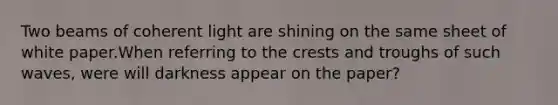 Two beams of coherent light are shining on the same sheet of white paper.When referring to the crests and troughs of such waves, were will darkness appear on the paper?