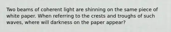 Two beams of coherent light are shinning on the same piece of white paper. When referring to the crests and troughs of such waves, where will darkness on the paper appear?