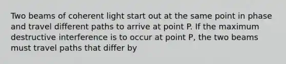 Two beams of coherent light start out at the same point in phase and travel different paths to arrive at point P. If the maximum destructive interference is to occur at point P, the two beams must travel paths that differ by