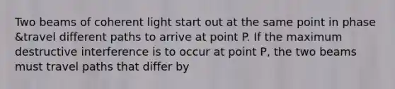 Two beams of coherent light start out at the same point in phase &travel different paths to arrive at point P. If the maximum destructive interference is to occur at point P, the two beams must travel paths that differ by