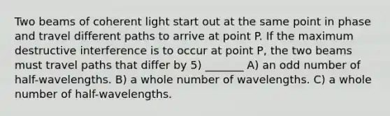 Two beams of coherent light start out at the same point in phase and travel different paths to arrive at point P. If the maximum destructive interference is to occur at point P, the two beams must travel paths that differ by 5) _______ A) an <a href='https://www.questionai.com/knowledge/kEoqoLK8XQ-odd-number' class='anchor-knowledge'>odd number</a> of half-wavelengths. B) a whole number of wavelengths. C) a whole number of half-wavelengths.