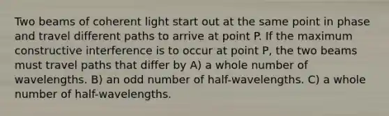 Two beams of coherent light start out at the same point in phase and travel different paths to arrive at point P. If the maximum constructive interference is to occur at point P, the two beams must travel paths that differ by A) a whole number of wavelengths. B) an <a href='https://www.questionai.com/knowledge/kEoqoLK8XQ-odd-number' class='anchor-knowledge'>odd number</a> of half-wavelengths. C) a whole number of half-wavelengths.