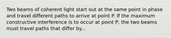 Two beams of coherent light start out at the same point in phase and travel different paths to arrive at point P. If the maximum constructive interference is to occur at point P, the two beams must travel paths that differ by...