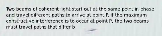 Two beams of coherent light start out at the same point in phase and travel different paths to arrive at point P. If the maximum constructive interference is to occur at point P, the two beams must travel paths that differ b