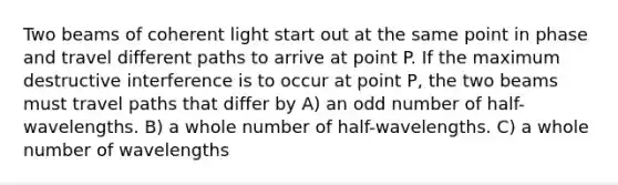 Two beams of coherent light start out at the same point in phase and travel different paths to arrive at point P. If the maximum destructive interference is to occur at point P, the two beams must travel paths that differ by A) an odd number of half-wavelengths. B) a whole number of half-wavelengths. C) a whole number of wavelengths