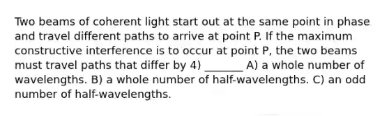 Two beams of coherent light start out at the same point in phase and travel different paths to arrive at point P. If the maximum constructive interference is to occur at point P, the two beams must travel paths that differ by 4) _______ A) a whole number of wavelengths. B) a whole number of half-wavelengths. C) an odd number of half-wavelengths.