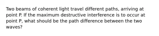 Two beams of coherent light travel different paths, arriving at point P. If the maximum destructive interference is to occur at point P, what should be the path difference between the two waves?