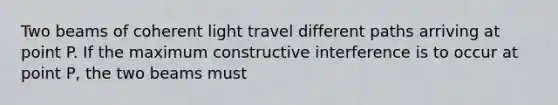 Two beams of coherent light travel different paths arriving at point P. If the maximum constructive interference is to occur at point P, the two beams must