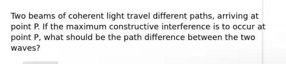 Two beams of coherent light travel different paths, arriving at point P. If the maximum constructive interference is to occur at point P, what should be the path difference between the two waves?